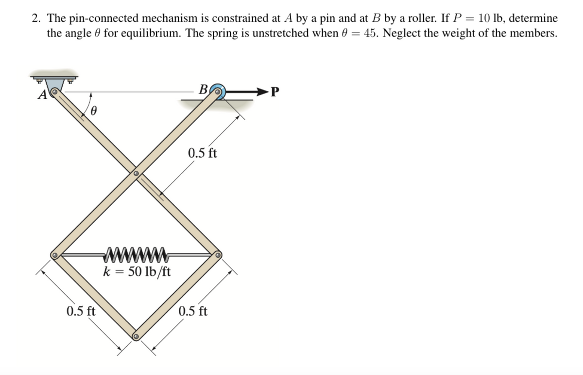 2. The pin-connected mechanism is constrained at A by a pin and at B by a roller. If P = 10 lb, determine
the angle for equilibrium. The spring is unstretched when 0 = 45. Neglect the weight of the members.
0.5 ft
wwwwwwwww
k = 50 lb/ft
B
0.5 ft
0.5 ft