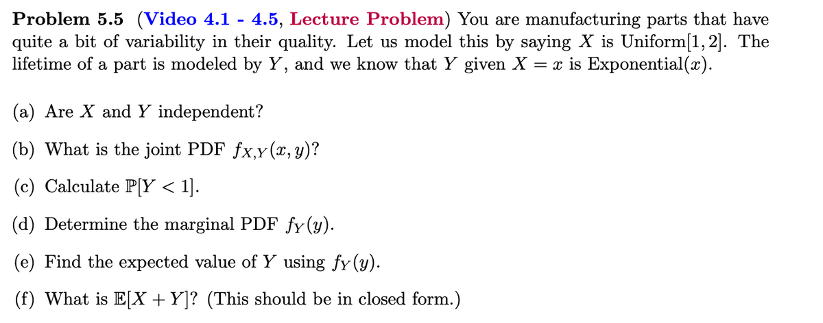 Problem 5.5 (Video 4.1 - 4.5, Lecture Problem) You are manufacturing parts that have
quite a bit of variability in their quality. Let us model this by saying X is Uniform[1, 2]. The
lifetime of a part is modeled by Y, and we know that Y given X = x is Exponential(x).
(a) Are X and Y independent?
(b) What is the joint PDF fx,y(x, y)?
(c) Calculate P[Y < 1].
(d) Determine the marginal PDF fy(y).
(e) Find the expected value of Y using fy(y).
(f) What is E[X + Y]? (This should be in closed form.)