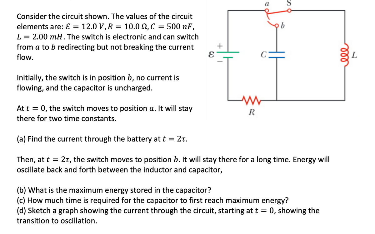 Consider the circuit shown. The values of the circuit
elements are: E = 12.0 V, R = 10.0, C = 500 nF,
L = 2.00 mH. The switch is electronic and can switch
from a to b redirecting but not breaking the current
flow.
Initially, the switch is in position b, no current is
flowing, and the capacitor is uncharged.
Lw
R
a S
C
At t = 0, the switch moves to position a. It will stay
there for two time constants.
(a) Find the current through the battery at t = 2t.
Then, at t = 2T, the switch moves to position b. It will stay there for a long time. Energy will
oscillate back and forth between the inductor and capacitor,
(b) What is the maximum energy stored in the capacitor?
(c) How much time is required for the capacitor to first reach maximum energy?
(d) Sketch a graph showing the current through the circuit, starting at t = 0, showing the
transition to oscillation.
L