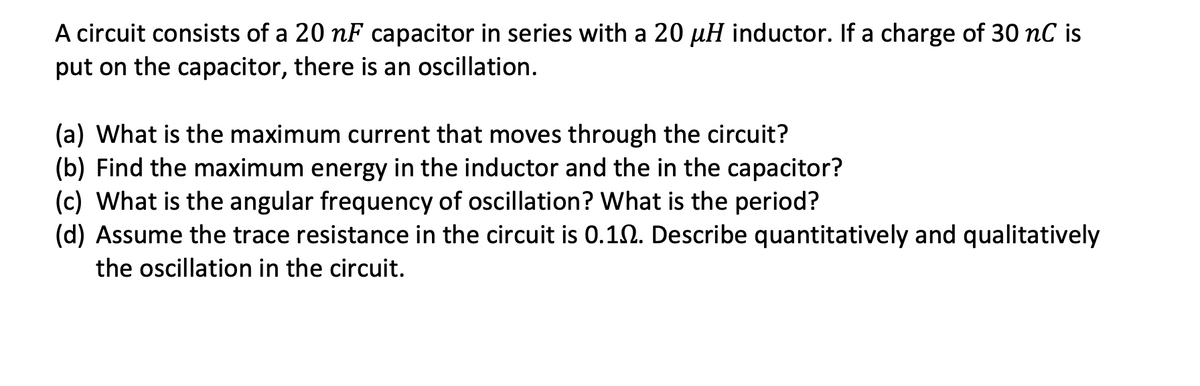 A circuit consists of a 20 nF capacitor in series with a 20 µH inductor. If a charge of 30 nC is
put on the capacitor, there is an oscillation.
(a) What is the maximum current that moves through the circuit?
(b) Find the maximum energy in the inductor and the in the capacitor?
(c) What is the angular frequency of oscillation? What is the period?
(d) Assume the trace resistance in the circuit is 0.102. Describe quantitatively and qualitatively
the oscillation in the circuit.