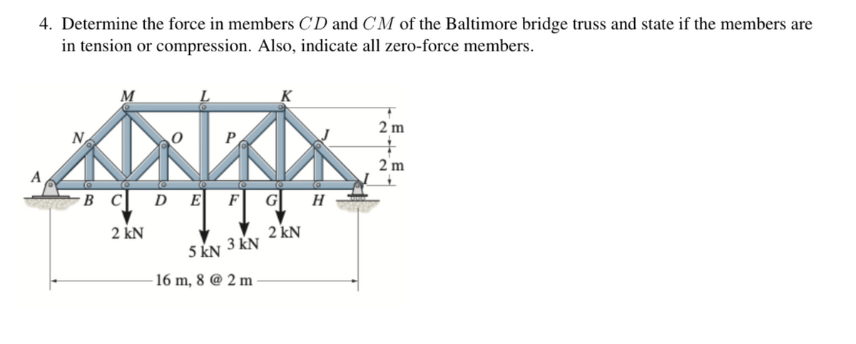 4. Determine the force in members CD and CM of the Baltimore bridge truss and state if the members are
in tension or compression. Also, indicate all zero-force members.
M
K
N
O
P
A
B C D
DE F
H
2 kN
2 kN
5 kN 3 KN
16 m, 8 @ 2m
2 m
+
2 m