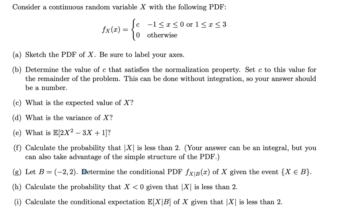 Consider a continuous random variable X with the following PDF:
ſc −1≤x≤ 0 or 1 ≤ x ≤ 3
- {%
otherwise
(a) Sketch the PDF of X. Be sure to label your axes.
(b) Determine the value of c that satisfies the normalization property. Set c to this value for
the remainder of the problem. This can be done without integration, so your answer should
be a number.
fx(x)=
(c) What is the expected value of X?
(d) What is the variance of X?
(e) What is E[2X² - 3X + 1]?
(f) Calculate the probability that |X| is less than 2. (Your answer can be an integral, but you
can also take advantage of the simple structure of the PDF.)
(g) Let B
=
(-2,2). Determine the conditional PDF fx|B(x) of X given the event {X € B}.
(h) Calculate the probability that X < 0 given that X is less than 2.
(i) Calculate the conditional expectation E[X|B] of X given that |X| is less than 2.