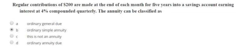 Regular contributions of $200 are made at the end of each month for five years into a savings account earning
interest at 4% compounded quarterly. The annuity can be classified as
a ordinary general due
c
P
ordinary simple annuity
this is not an annuity
ordinary annuity due