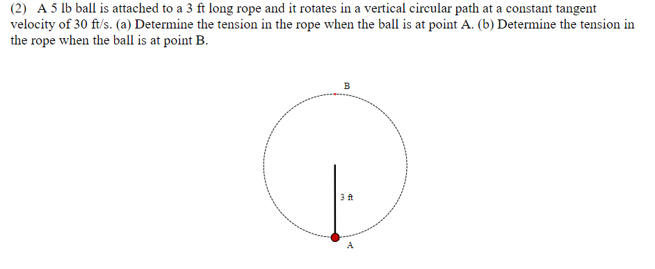 (2) A 5 lb ball is attached to a 3 ft long rope and it rotates in a vertical circular path at a constant tangent
velocity of 30 ft/s. (a) Determine the tension in the rope when the ball is at point A. (b) Determine the tension in
the rope when the ball is at point B.
B
3 ft
A

