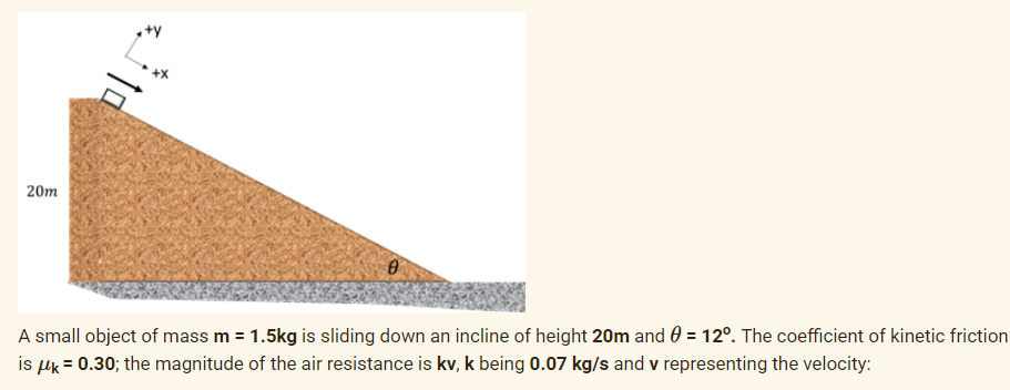 +y
20m
A small object of mass m = 1.5kg is sliding down an incline of height 20m and 0 = 12°. The coefficient of kinetic friction
is uk = 0.30; the magnitude of the air resistance is kv, k being 0.07 kg/s and v representing the velocity:
