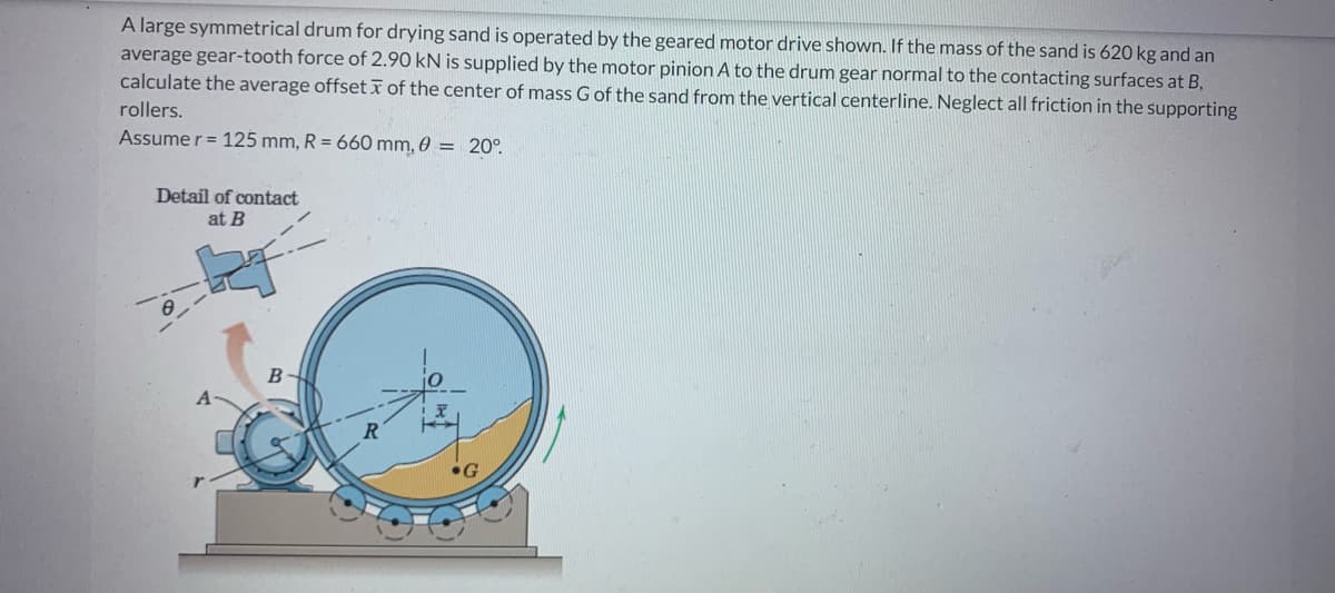 A large symmetrical drum for drying sand is operated by the geared motor drive shown. If the mass of the sand is 620 kg and an
average gear-tooth force of 2.90 kN is supplied by the motor pinion A to the drum gear normal to the contacting surfaces at B,
calculate the average offset of the center of mass G of the sand from the vertical centerline. Neglect all friction in the supporting
rollers.
Assume r = 125 mm, R= 660 mm, 0 = 20°
Detail of contact
at B
B
G