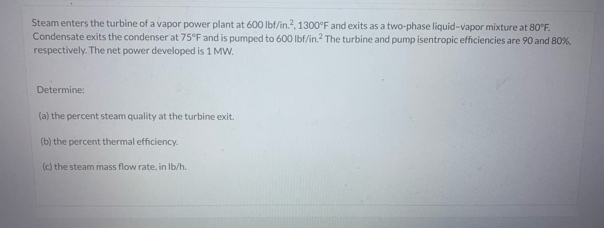 Steam enters the turbine of a vapor power plant at 600 lbf/in.2, 1300°F and exits as a two-phase liquid-vapor mixture at 80°F.
Condensate exits the condenser at 75°F and is pumped to 600 lbf/in.2 The turbine and pump isentropic efficiencies are 90 and 80%,
respectively. The net power developed is 1 MW.
Determine:
(a) the percent steam quality at the turbine exit.
(b) the percent thermal efficiency.
(c) the steam mass flow rate, in lb/h.