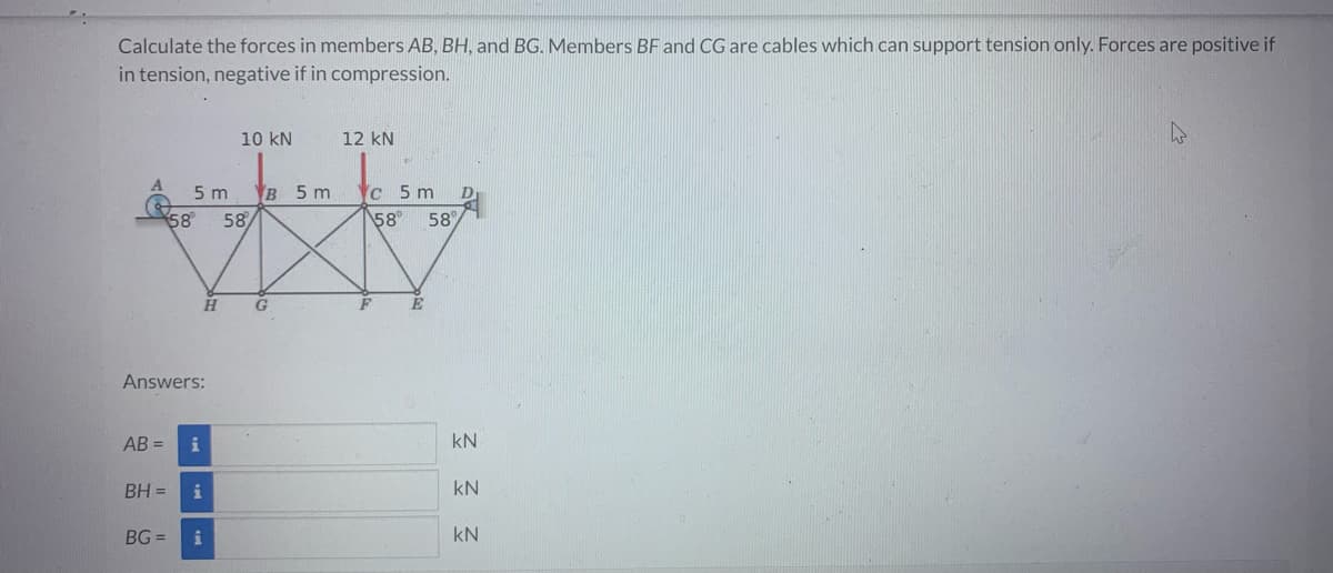 Calculate the forces in members AB, BH, and BG. Members BF and CG are cables which can support tension only. Forces are positive if
in tension, negative if in compression.
AB=
Answers:
BH =
BG=
5 m
58 58/
H
i
10 KN
i
B 5 m
G
12 KN
Yc 5 m
58° 58%
KN
KN
KN