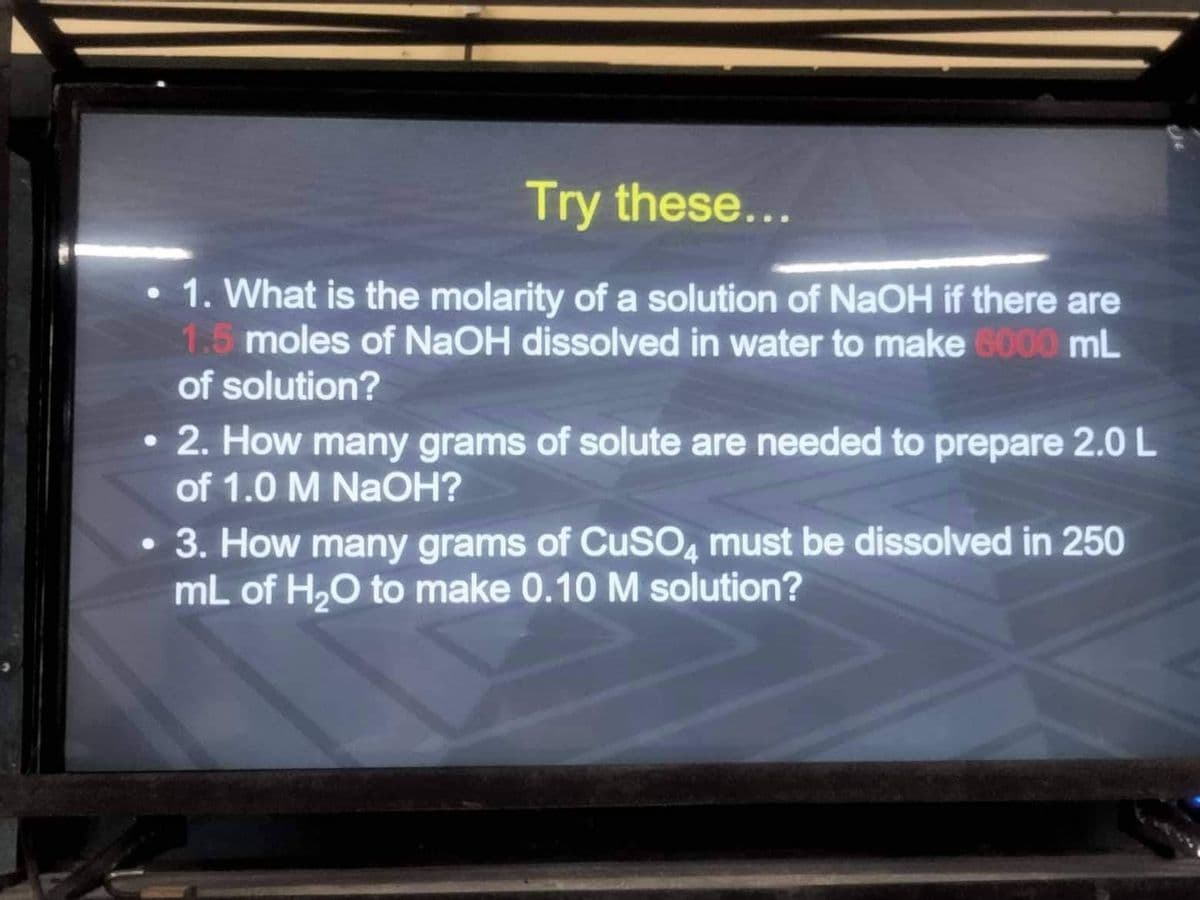 Try these...
1. What is the molarity of a solution of NaOH if there are
1.5 moles of NaOH dissolved in water to make 6000 mL
of solution?
●
2. How many grams of solute are needed to prepare 2.0 L
of 1.0 M NaOH?
3. How many grams of CuSO4 must be dissolved in 250
mL of H₂O to make 0.10 M solution?