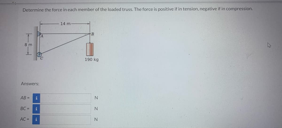 Determine the force in each member of the loaded truss. The force is positive if in tension, negative if in compression.
8m
Answers:
AB= i
BC=
AC =
i
i
14 m
B
190 kg
N
Z Z Z
N
N