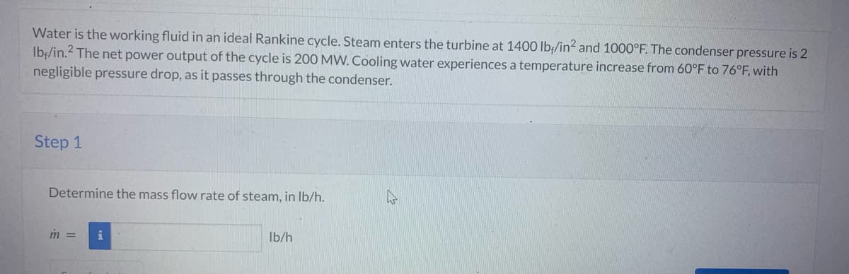 Water is the working fluid in an ideal Rankine cycle. Steam enters the turbine at 1400 lbf/in² and 1000°F. The condenser pressure is 2
Ib/in.2 The net power output of the cycle is 200 MW. Cooling water experiences a temperature increase from 60°F to 76°F, with
negligible pressure drop, as it passes through the condenser.
Step 1
Determine the mass flow rate of steam, in lb/h.
m =
i
lb/h
4