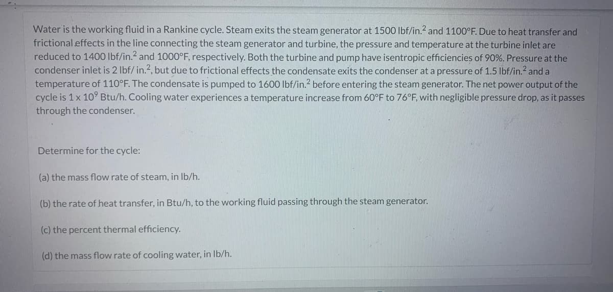 Water is the working fluid in a Rankine cycle. Steam exits the steam generator at 1500 lbf/in.2 and 1100°F. Due to heat transfer and
frictional effects in the line connecting the steam generator and turbine, the pressure and temperature at the turbine inlet are
reduced to 1400 lbf/in.² and 1000°F, respectively. Both the turbine and pump have isentropic efficiencies of 90%. Pressure at the
condenser inlet is 2 lbf/ in.2, but due to frictional effects the condensate exits the condenser at a pressure of 1.5 lbf/in.² and a
temperature of 110°F. The condensate is pumped to 1600 lbf/in.² before entering the steam generator. The net power output of the
cycle is 1 x 10⁹ Btu/h. Cooling water experiences a temperature increase from 60°F to 76°F, with negligible pressure drop, as it passes
through the condenser.
Determine for the cycle:
(a) the mass flow rate of steam, in lb/h.
(b) the rate of heat transfer, in Btu/h, to the working fluid passing through the steam generator.
(c) the percent thermal efficiency.
(d) the mass flow rate of cooling water, in lb/h.