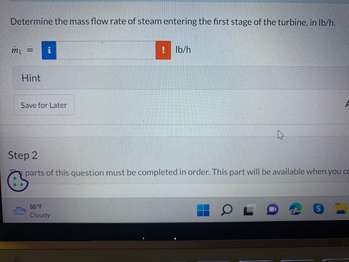 Determine the mass flow rate of steam entering the first stage of the turbine, in lb/h.
m₁ =
Hint
MI
Save for Later
F
86°F
Cloudy
B
lb/h
Step 2
parts of this question must be completed in order. This part will be available when you co
OL
asus co
