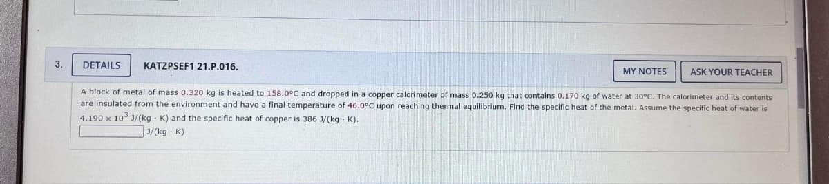 3.
DETAILS
KATZPSEF1 21.P.016.
MY NOTES
ASK YOUR TEACHER
A block of metal of mass 0.320 kg is heated to 158.0°C and dropped in a copper calorimeter of mass 0.250 kg that contains 0.170 kg of water at 30°C. The calorimeter and its contents
are insulated from the environment and have a final temperature of 46.0°C upon reaching thermal equilibrium. Find the specific heat of the metal. Assume the specific heat of water is
4.190 x 10 J/(kg - K) and the specific heat of copper is 386 J/(kg · K).
3/(kg - K)
