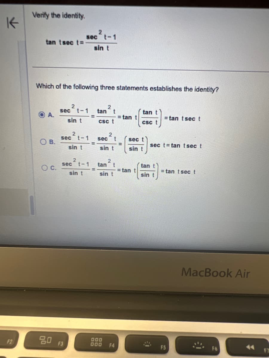 K
Verify the identity.
2
sec t-1
tan tsect=
sin t
Which of the following three statements establishes the identity?
2
sec t-1
2
tan t
O A.
=
= tan t
sin t
CSC t
tan t
csc t
=tan tsect
2
sec t-1
2
sec t
sec t
O B.
sec t tan tsec t
sin t
sin t
sin t
2
sec t-1
2
tan
t
OC.
tan t
= tan t
= tan tsect
sin t
sin t
sin t
MacBook Air
F2
80
F3
000
000 F4
F5
F7