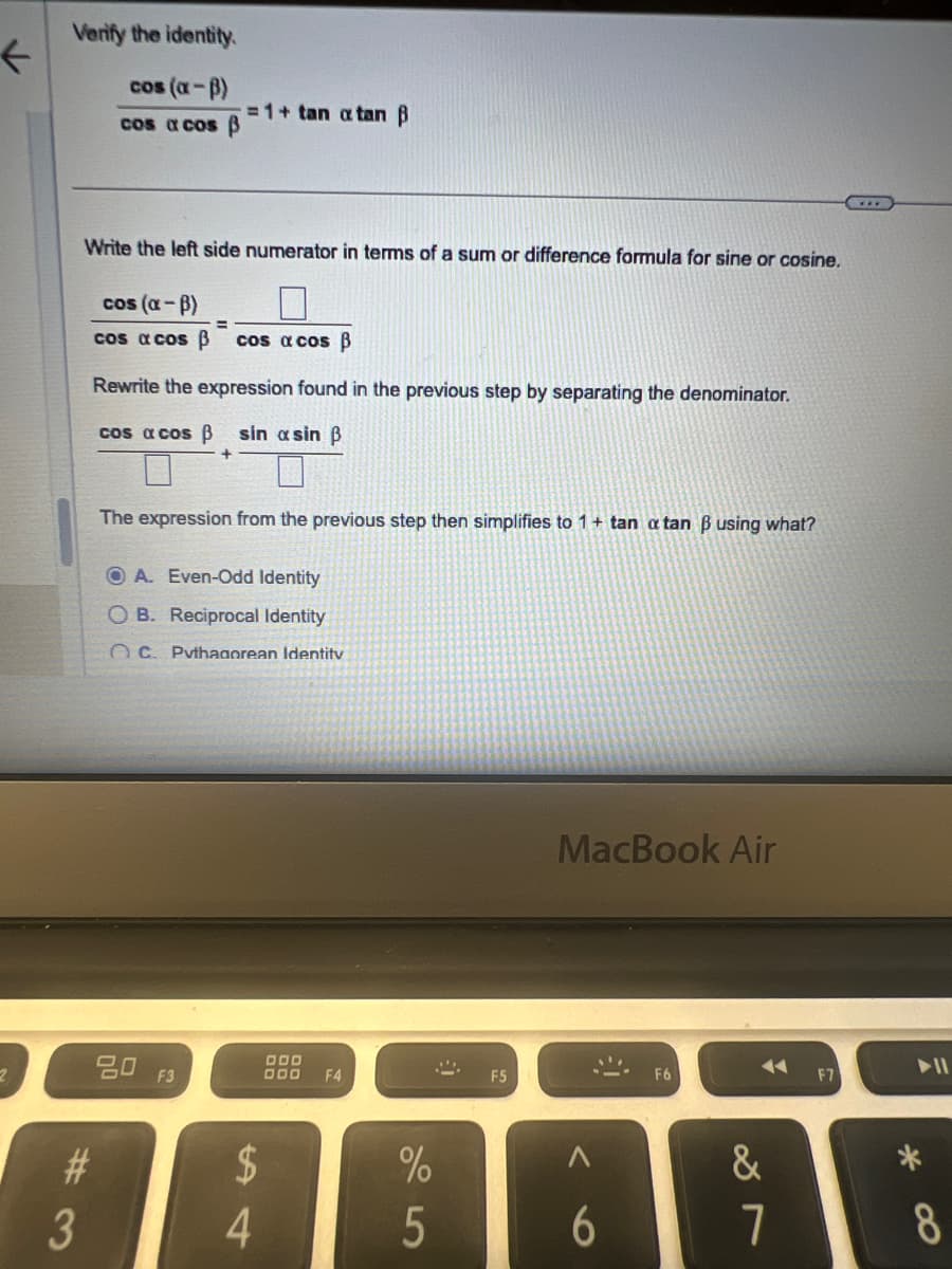 +
Verify the identity.
cos (a-ẞ)
=1+ tan a tan B
cos a cos ẞ
Write the left side numerator in terms of a sum or difference formula for sine or cosine.
cos (α-B)
cos acos B cos a cos ẞ
Rewrite the expression found in the previous step by separating the denominator.
cos acos ẞ sin asin ẞ
The expression from the previous step then simplifies to 1+ tan a tan ẞ using what?
OA. Even-Odd Identity
OB. Reciprocal Identity
OC. Pythagorean Identity
#3
80
F3
$
£4
4
DOD
000 F4
F5
MacBook Air
%
25
6
F6
F7
27
&
*
8