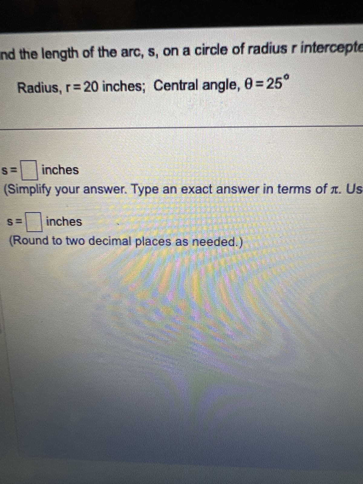 nd the length of the arc, s, on a circle of radius r intercepte
Radius, r = 20 inches; Central angle, 0=25°
inches
(Simplify your answer. Type an exact answer in terms of л. Us
inches
(Round to two decimal places as needed.)