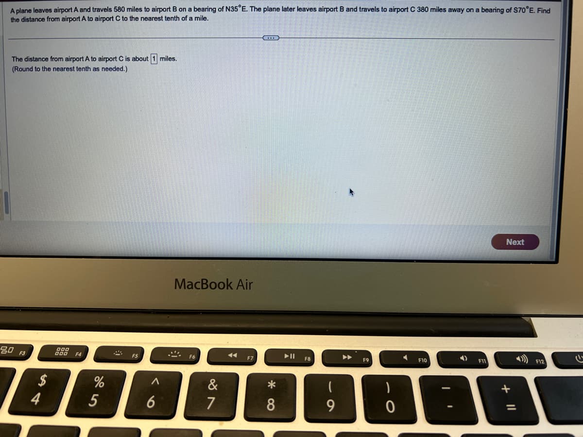 A plane leaves airport A and travels 580 miles to airport B on a bearing of N35°E. The plane later leaves airport B and travels to airport C 380 miles away on a bearing of $70°E. Find
the distance from airport A to airport C to the nearest tenth of a mile.
The distance from airport A to airport C is about 1 miles.
(Round to the nearest tenth as needed.)
80 F3
$
54
4
000
F4
F5
%
25
Λ
6
MacBook Air
F6
&
87
F7
||A
F8
F9
*
8
9
0
Next
F10
F11
F12
G