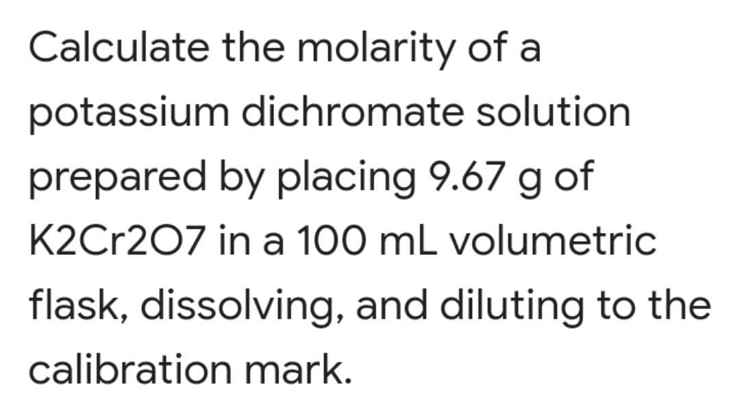 Calculate the molarity of a
potassium dichromate solution
prepared by placing 9.67 g of
K2Cr207 in a 100 mL volumetric
flask, dissolving, and diluting to the
calibration mark.
