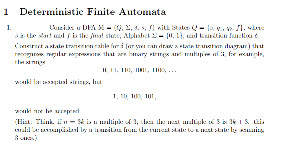 1
Deterministic Finite Automata
Consider a DFA M = (Q, E, 8, s, f) with States Q = {s, q1, 42, f}, where
s is the start and ƒ is the final state; Alphabet £ = {0, 1}; and transition function d.
1.
Construct a state transition table for 8 (or you can draw a state transition diagram) that
recognizes regular expressions that are binary strings and multiples of 3, for example,
the strings
0, 11, 110, 1001, 1100, . ..
would be accepted strings, but
1, 10, 100, 101, .
would not be accepted.
(Hint: Think, if n = 3k is a multiple of 3, then the next multiple of 3 is 3k + 3. this
could be accomplished by a transition from the current state to a next state by scanning
3 ones.)
