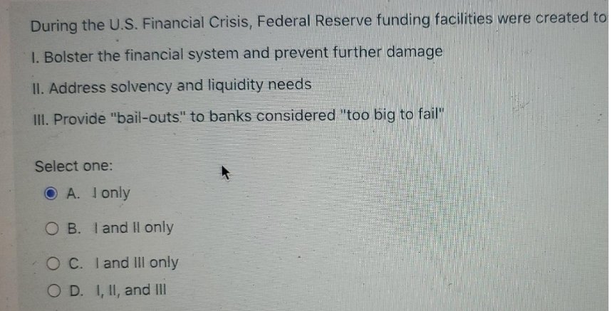 During the U.S. Financial Crisis, Federal Reserve funding facilities were created to
1. Bolster the financial system and prevent further damage
II. Address solvency and liquidity needs
III. Provide "bail-outs" to banks considered "too big to fail"
Select one:
OA. I only
OB. I and II only
OC. I and III only
OD. I, II, and III