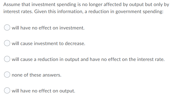 Assume that investment spending is no longer affected by output but only by
interest rates. Given this information, a reduction in government spending:
will have no effect on investment.
will cause investment to decrease.
will cause a reduction in output and have no effect on the interest rate.
none of these answers.
will have no effect on output.
