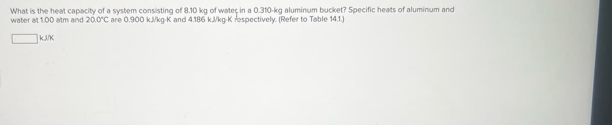 What is the heat capacity of a system consisting of 8.10 kg of water in a 0.310-kg aluminum bucket? Specific heats of aluminum and
water at 1.00 atm and 20.0°C are O.900 kJ/kg-K and 4.186 kJ/kg-K espectively. (Refer to Table 14.1.)
KJ/K
