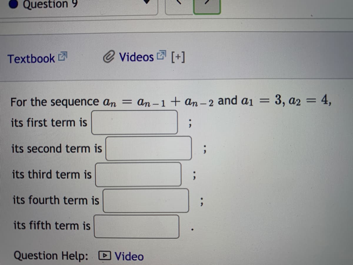 Question 9
Textbook
@ Videos [+]
For the sequence an = an-1+ an- 2 and a1 = 3, a2 = 4,
its first term is
its second term is
its third term is
its fourth term is
its fifth term is
Question Help: D Video
