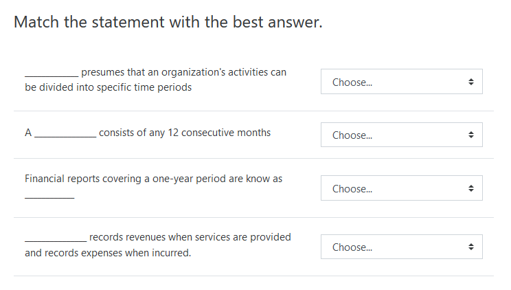 Match the statement with the best answer.
presumes that an organization's activities can
Choose.
be divided into specific time periods
A
consists of any 12 consecutive months
Choose.
Financial reports covering a one-year period are know as
Choose.
records revenues when services are provided
Choose.
and records expenses when incurred.
