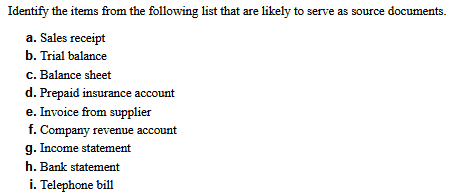 Identify the items from the following list that are likely to serve as source documents.
a. Sales receipt
b. Trial balance
c. Balance sheet
d. Prepaid insurance account
e. Invoice from supplier
f. Company revenue account
g. Income statement
h. Bank statement
i. Telephone bill
