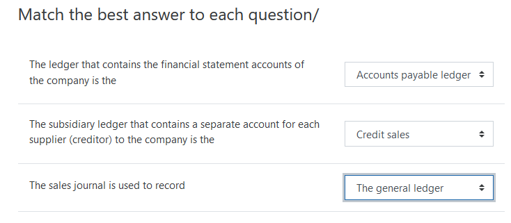 Match the best answer to each question/
The ledger that contains the financial statement accounts of
Accounts payable ledger +
the company is the
The subsidiary ledger that contains a separate account for each
Credit sales
supplier (creditor) to the company is the
The sales journal is used to record
The general ledger
