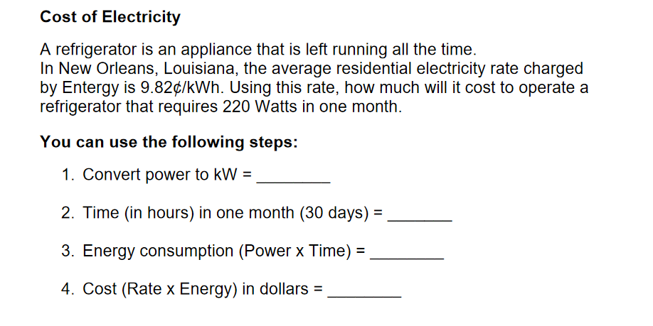 Cost of Electricity
A refrigerator is an appliance that is left running all the time.
In New Orleans, Louisiana, the average residential electricity rate charged
by Entergy is 9.82¢/kWh. Using this rate, how much will it cost to operate a
refrigerator that requires 220 Watts in one month.
You can use the following steps:
1. Convert power to kW =
2. Time (in hours) in one month (30 days) =
%3D
3. Energy consumption (Power x Time) =
4. Cost (Rate x Energy) in dollars =
