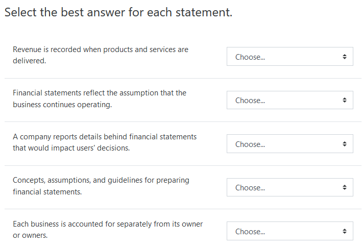 Select the best answer for each statement.
Revenue is recorded when products and services are
Choose.
delivered.
Financial statements reflect the assumption that the
Choose.
business continues operating.
A company reports details behind financial statements
Choose.
that would impact users' decisions.
Concepts, assumptions, and guidelines for preparing
Choose.
financial statements.
Each business is accounted for separately from its owner
Choose.
or owners.
