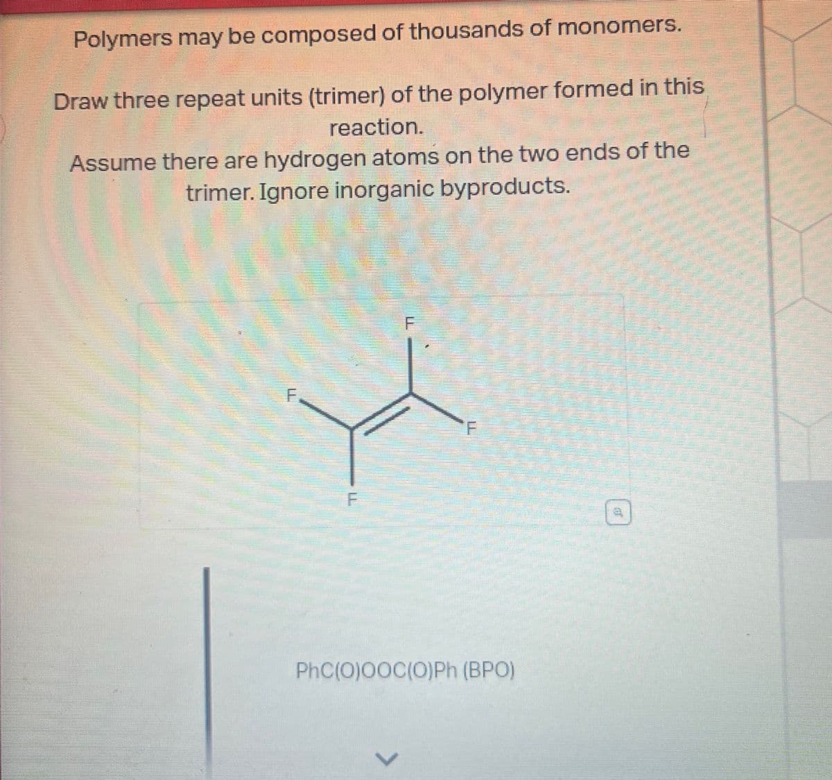 Polymers may be composed of thousands of monomers.
Draw three repeat units (trimer) of the polymer formed in this
reaction.
Assume there are hydrogen atoms on the two ends of the
trimer. Ignore inorganic byproducts.
F
F
F
T
PhC(O)OOC(O)Ph (BPO)