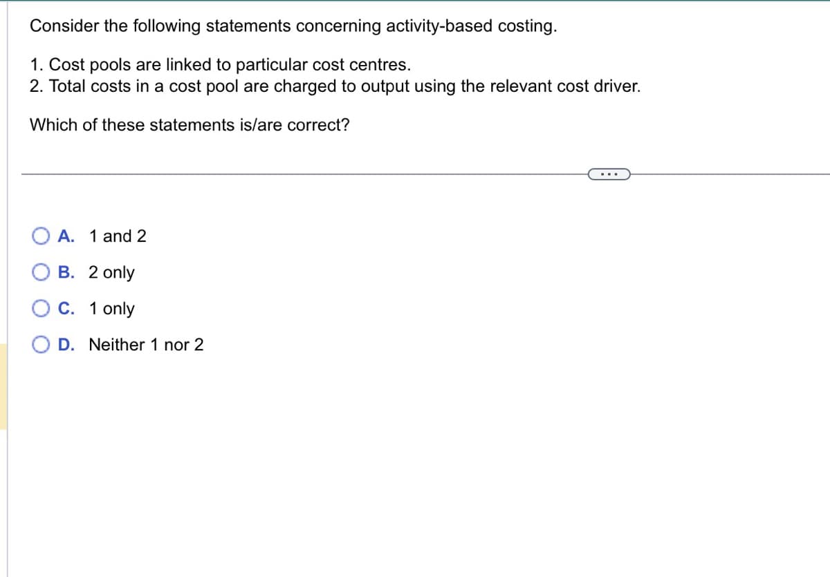 Consider the following statements concerning activity-based costing.
1. Cost pools are linked to particular cost centres.
2. Total costs in a cost pool are charged to output using the relevant cost driver.
Which of these statements is/are correct?
A. 1 and 2
B. 2 only
O C. 1 only
D. Neither 1 nor 2