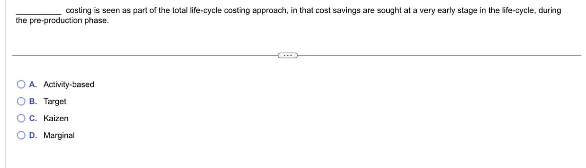 costing is seen as part of the total life-cycle costing approach, in that cost savings are sought at a very early stage in the life-cycle, during
the pre-production phase.
OA. Activity-based
OB. Target
OC. Kaizen
O D. Marginal
