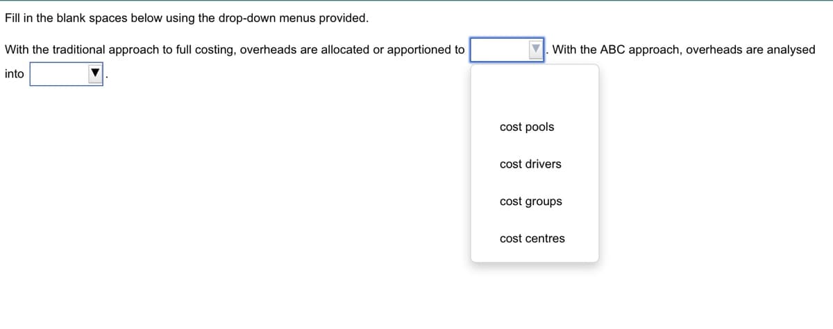 Fill in the blank spaces below using the drop-down menus provided.
With the traditional approach to full costing, overheads are allocated or apportioned to
into
V. With the ABC approach, overheads are analysed
cost pools
cost drivers
cost groups
cost centres