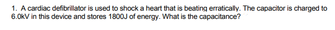 1. A cardiac defibrillator is used to shock a heart that is beating erratically. The capacitor is charged to
6.0kV in this device and stores 1800J of energy. What is the capacitance?
