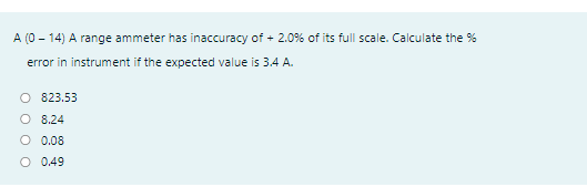 A (0 - 14) A range ammeter has inaccuracy of + 2.0% of its full scale. Calculate the %
error in instrument if the expected value is 3.4 A.
O 823.53
O 8.24
O 0.08
O 0.49
