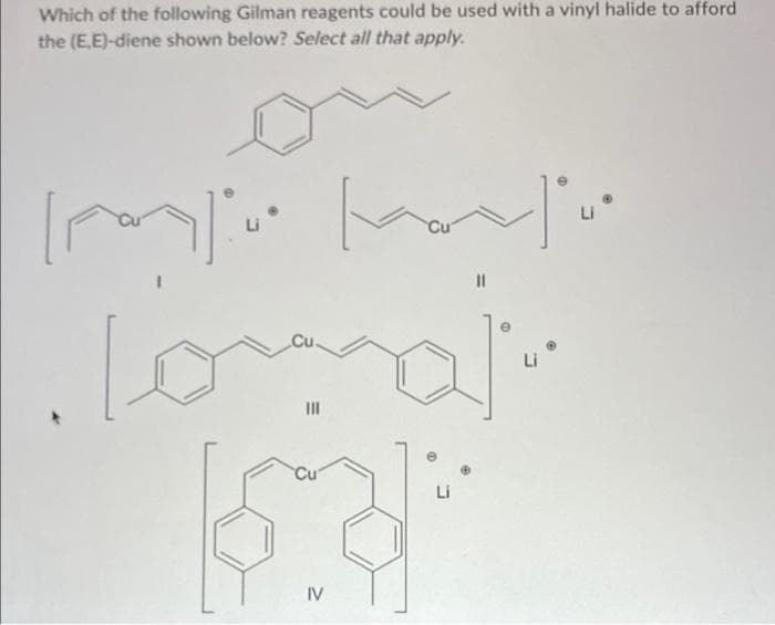 Which of the following Gilman reagents could be used with a vinyl halide to afford
the (E,E)-diene shown below? Select all that apply.
or
Li
Li
II
IV
