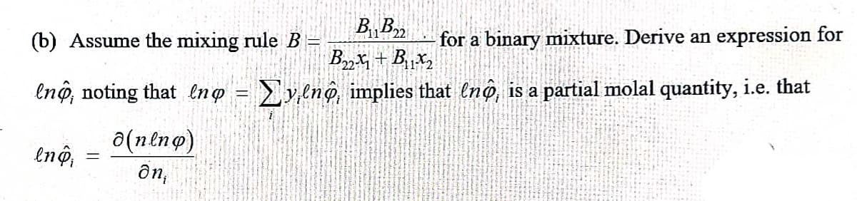 B B
(b) Assume the mixing rule B
for a binary mixture. Derive an expression for
enö, noting that lng = y,ln@, implies that (nộ, is a partial molal quantity, i.e. that
(ouzu)e
ôn,
lnộ,
