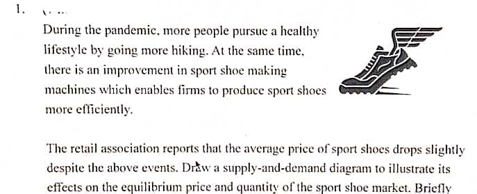 1.
During the pandemic, more people pursue a healthy
lifestyle by going more hiking. At the same time,
there is an improvement in sport shoe making
machines which enables firms to produce sport shoes
more efficiently.
The retail association reports that the average price of sport shoes drops slightly
despite the above events. Draw a supply-and-demand diagram to illustrate its
effects on the equilibrium price and quantity of the sport shoe market. Briefly
