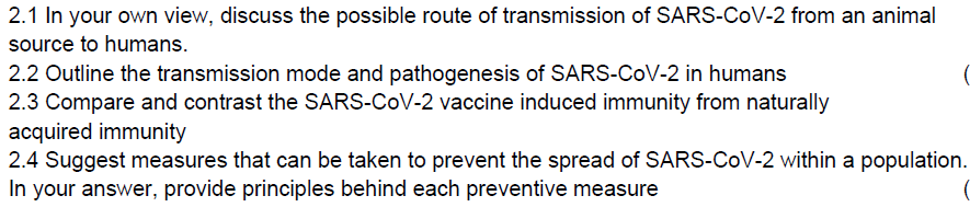 2.1 In your own view, discuss the possible route of transmission of SARS-CoV-2 from an animal
source to humans.
2.2 Outline the transmission mode and pathogenesis of SARS-CoV-2 in humans
2.3 Compare and contrast the SARS-CoV-2 vaccine induced immunity from naturally
acquired immunity
(
2.4 Suggest measures that can be taken to prevent the spread of SARS-CoV-2 within a population.
In your answer, provide principles behind each preventive measure
