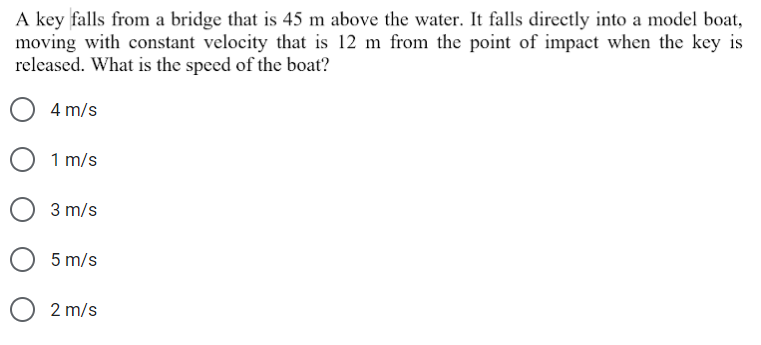 A key falls from a bridge that is 45 m above the water. It falls directly into a model boat,
moving with constant velocity that is 12 m from the point of impact when the key is
released. What is the speed of the boat?
4 m/s
1 m/s
3 m/s
5 m/s
2 m/s
