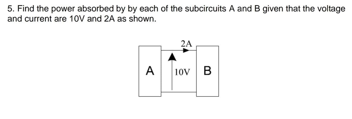 5. Find the power absorbed by by each of the subcircuits A and B given that the voltage
and current are 10V and 2A as shown.
2A
A
10V | B
