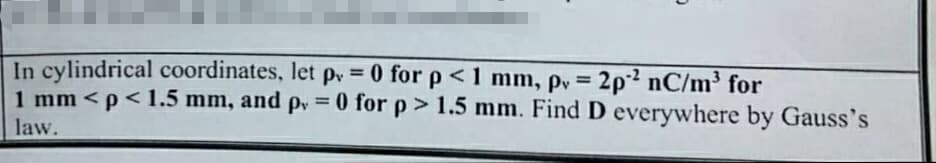 In cylindrical coordinates, let p = 0 for p < 1 mm, pv=2p² nC/m³ for
1 mm <p<1.5 mm, and p = 0 for p > 1.5 mm. Find D everywhere by Gauss's
law.