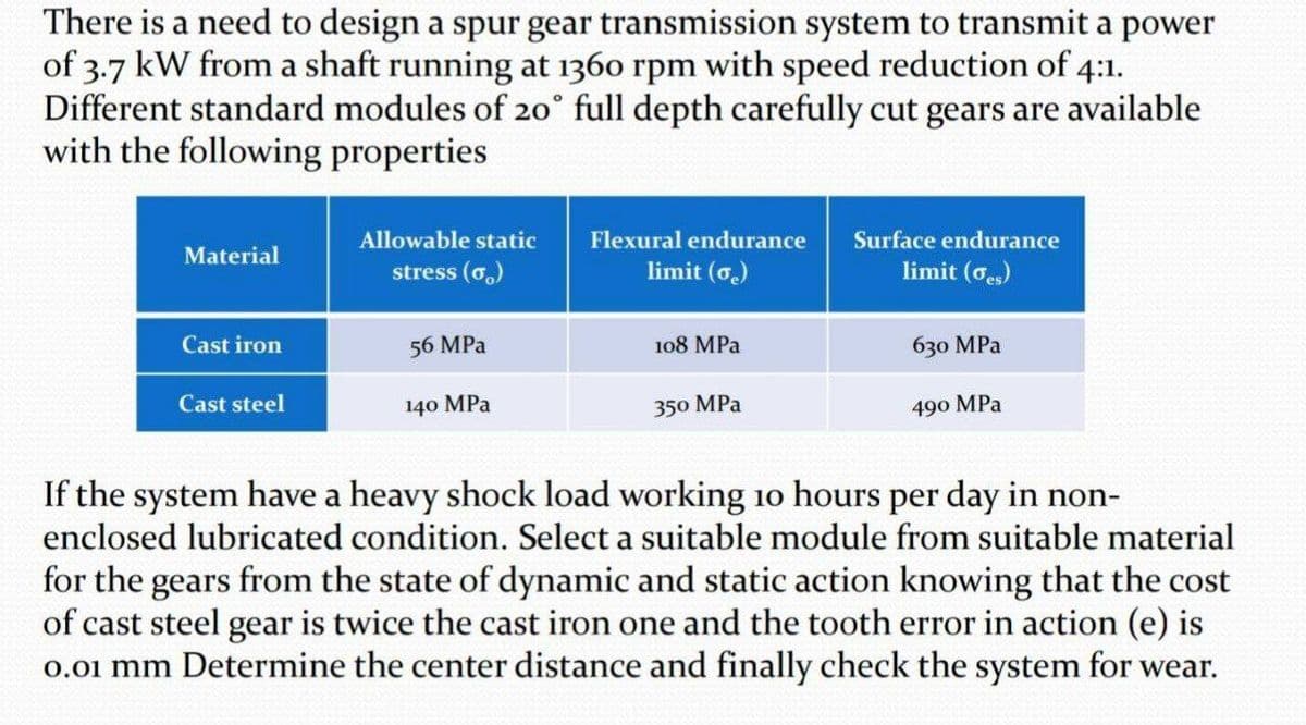 There is a need to design a spur gear transmission system to transmit a power
of 3.7 kW from a shaft running at 1360 rpm with speed reduction of 4:1.
Different standard modules of 20° full depth carefully cut gears are available
with the following properties
Allowable static
Flexural endurance
Surface endurance
Material
stress (o.)
limit (o.)
limit (oes)
Cast iron
56 MPa
108 MPа
630 MPа
Cast steel
140 MPа
350 MPa
490 MPа
If the system have a heavy shock load working 10 hours per day in non-
enclosed lubricated condition. Select a suitable module from suitable material
for the gears from the state of dynamic and static action knowing that the cost
of cast steel gear is twice the cast iron one and the tooth error in action (e) is
0.01 mm Determine the center distance and finally check the system for wear.
