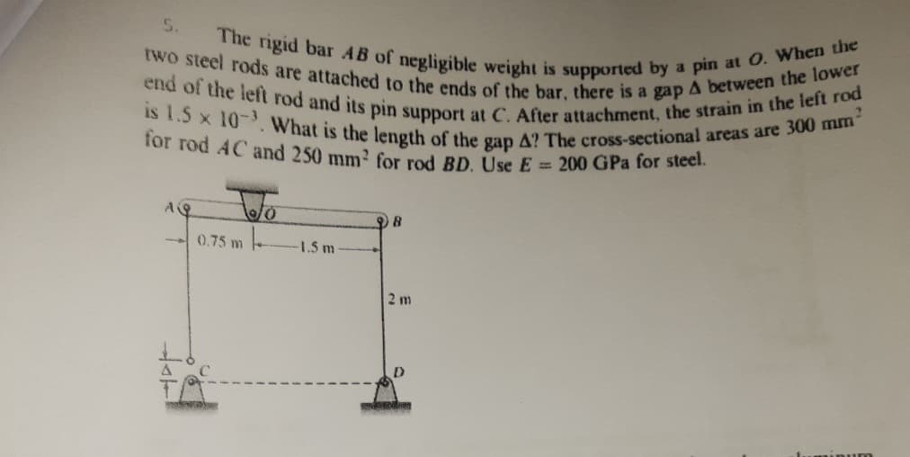 is 1.5 x 10- What is the length of the gap A? The cross-sectional areas are 300 mm
The rigid bar AB of negligible weight is supported by a pin at O. When the
end of the left rod and its pin support at C. After attachment, the strain in the left rod
two steel rods are attached to the ends of the bar, there is a gap A between the lower
for rod AC and 250 mm2 for rod BD. Use E= 200 GPa for steel.
5.
-0.75 m
1.5 m
2 m
