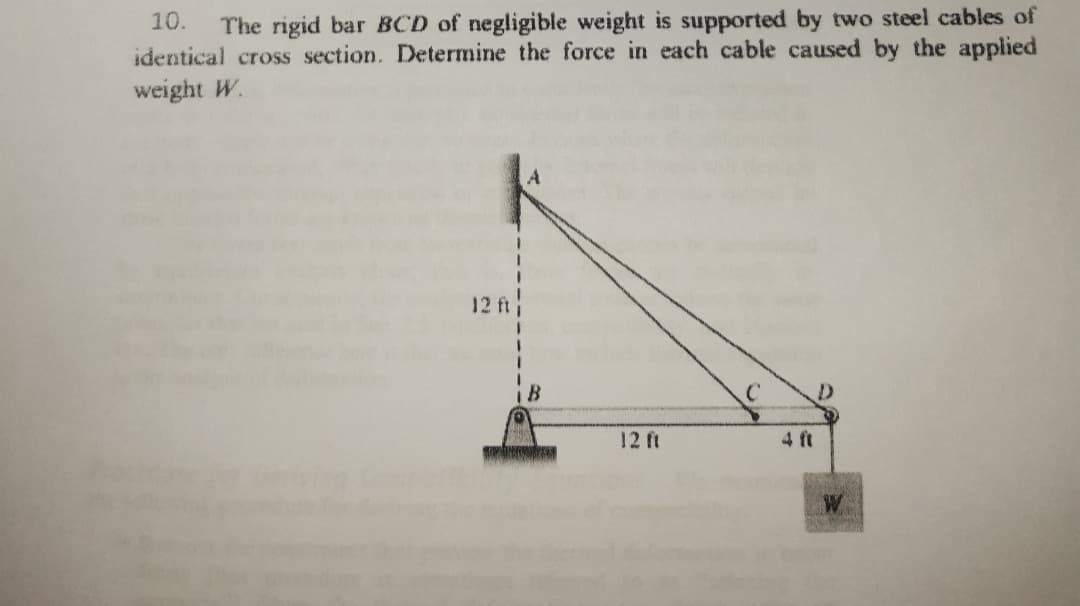 10.
The rigid bar BCD of negligible weight is supported by two steel cables of
identical cross section. Determine the force in each cable caused by the applied
weight W.
12 ft
12 ft
4 ft
W
