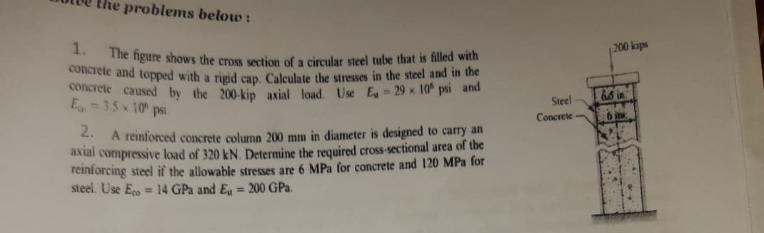 concrete and topped with a rigid cap. Calculate the stresses in the steel and in the
the problems below:
The figure shows the cross section of a circular steel tube that is filled with
1.
200 kips
concrete caused by the 200.kin axial load. Use E 29 x 10° psi and
E= 3.5 x 10 psi.
66 in
Steel
Concrete
6 in
. A reinforced concrete column 200 mm in diameter is designed to carry an
axial compressive load of 320 kN. Determine the required cross-sectional area of the
reinforcing steel if the allowable stresses are 6 MPa for concrete and 120 MPa for
steel. Use E = 14 GPa and E = 200 GPa.
